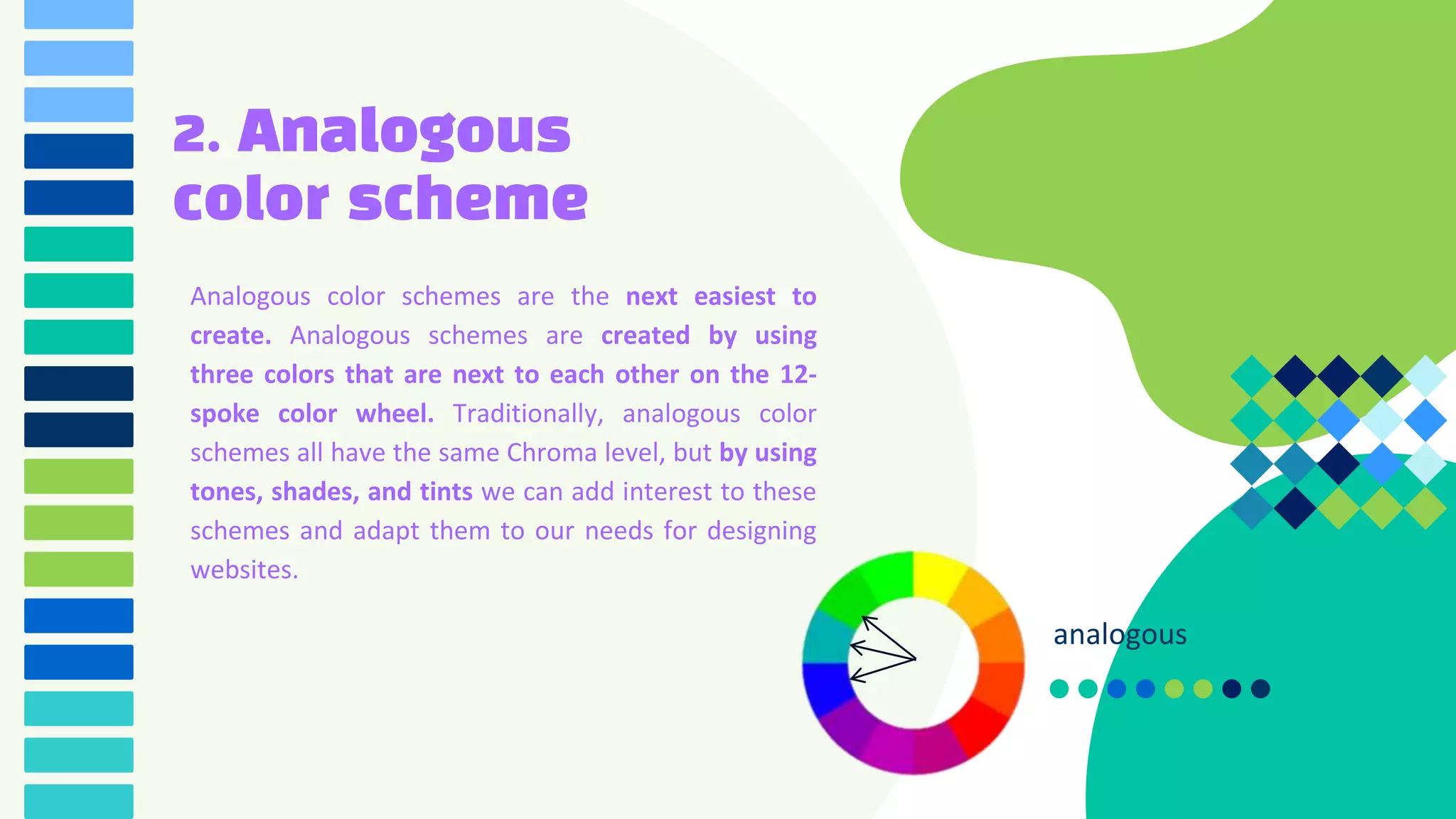 2. Analogous
color scheme
Analogous color schemes are the next easiest to
create. Analogous schemes are created by using
three colors that are next to each other on the 12-
spoke color wheel. Traditionally, analogous color
schemes all have the same Chroma level, but by using
tones, shades, and tints we can add interest to these
schemes and adapt them to our needs for designing
websites.
analogous
 