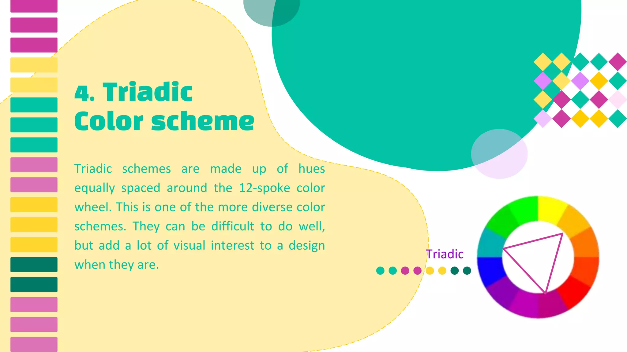 4. Triadic
Color scheme
Triadic schemes are made up of hues
equally spaced around the 12-spoke color
wheel. This is one of the more diverse color
schemes. They can be difficult to do well,
but add a lot of visual interest to a design
when they are.
Triadic
 