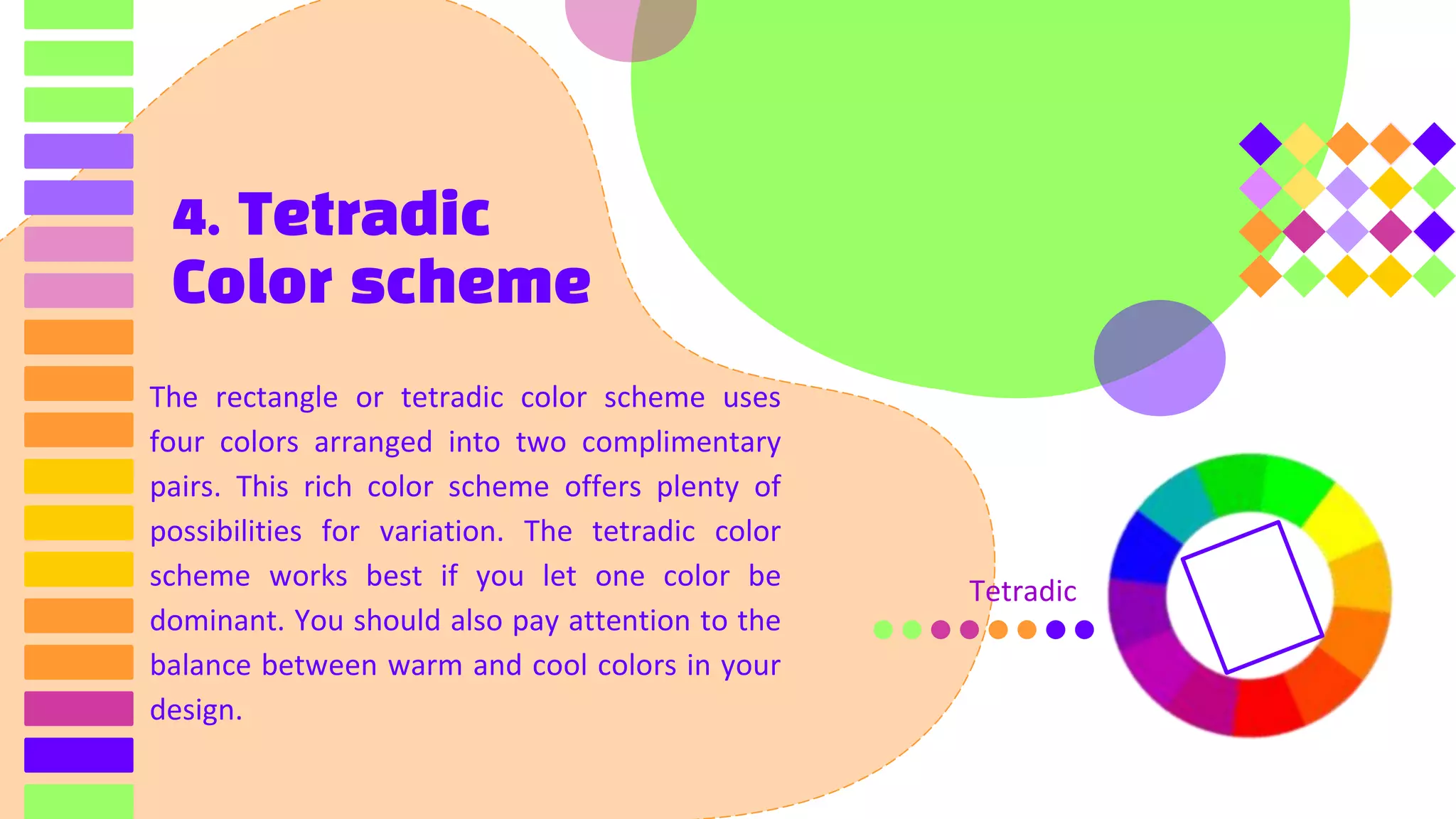 4. Tetradic
Color scheme
The rectangle or tetradic color scheme uses
four colors arranged into two complimentary
pairs. This rich color scheme offers plenty of
possibilities for variation. The tetradic color
scheme works best if you let one color be
dominant. You should also pay attention to the
balance between warm and cool colors in your
design.
Tetradic
 
