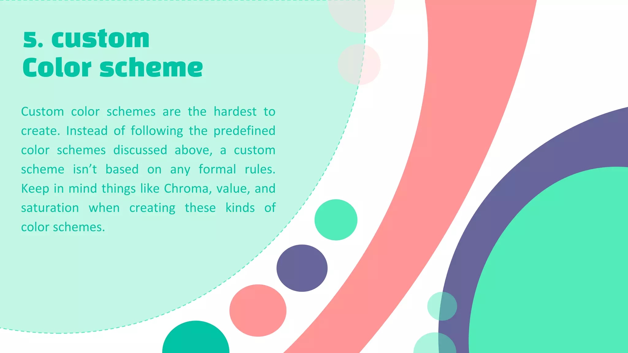 5. custom
Color scheme
Custom color schemes are the hardest to
create. Instead of following the predefined
color schemes discussed above, a custom
scheme isn’t based on any formal rules.
Keep in mind things like Chroma, value, and
saturation when creating these kinds of
color schemes.
 