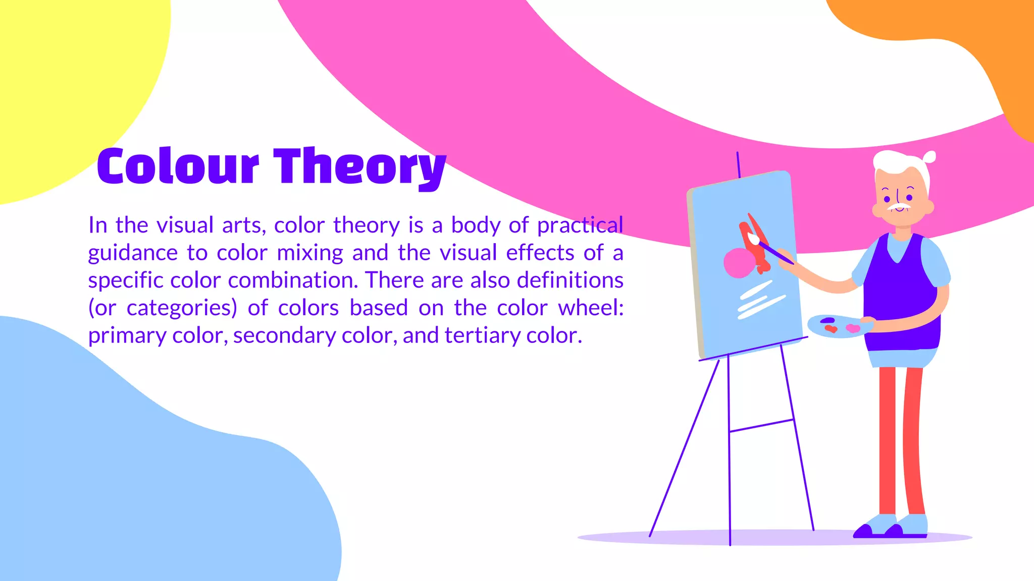 Colour Theory
In the visual arts, color theory is a body of practical
guidance to color mixing and the visual effects of a
specific color combination. There are also definitions
(or categories) of colors based on the color wheel:
primary color, secondary color, and tertiary color.
 