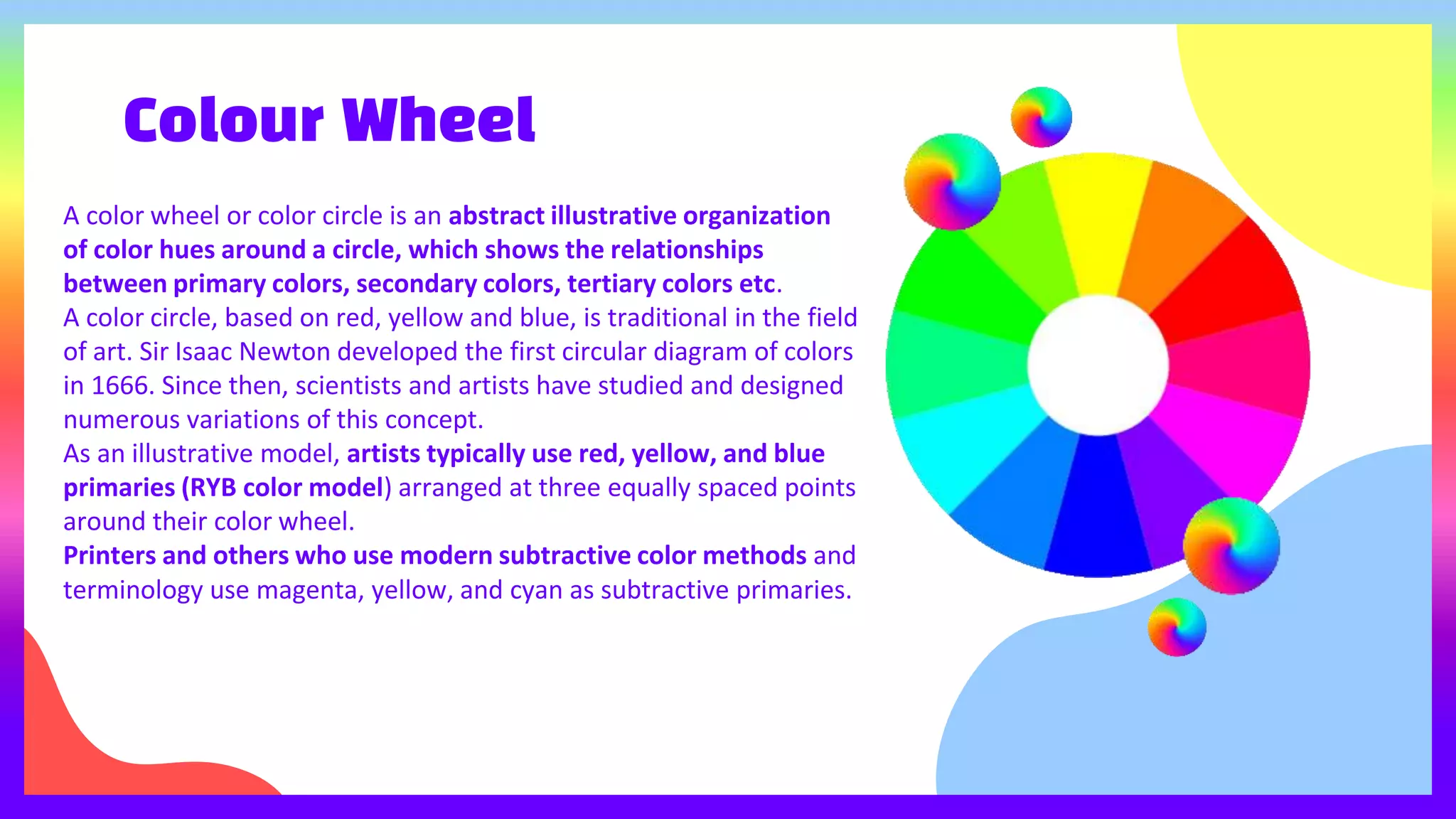 Colour Wheel
A color wheel or color circle is an abstract illustrative organization
of color hues around a circle, which shows the relationships
between primary colors, secondary colors, tertiary colors etc.
A color circle, based on red, yellow and blue, is traditional in the field
of art. Sir Isaac Newton developed the first circular diagram of colors
in 1666. Since then, scientists and artists have studied and designed
numerous variations of this concept.
As an illustrative model, artists typically use red, yellow, and blue
primaries (RYB color model) arranged at three equally spaced points
around their color wheel.
Printers and others who use modern subtractive color methods and
terminology use magenta, yellow, and cyan as subtractive primaries.
 