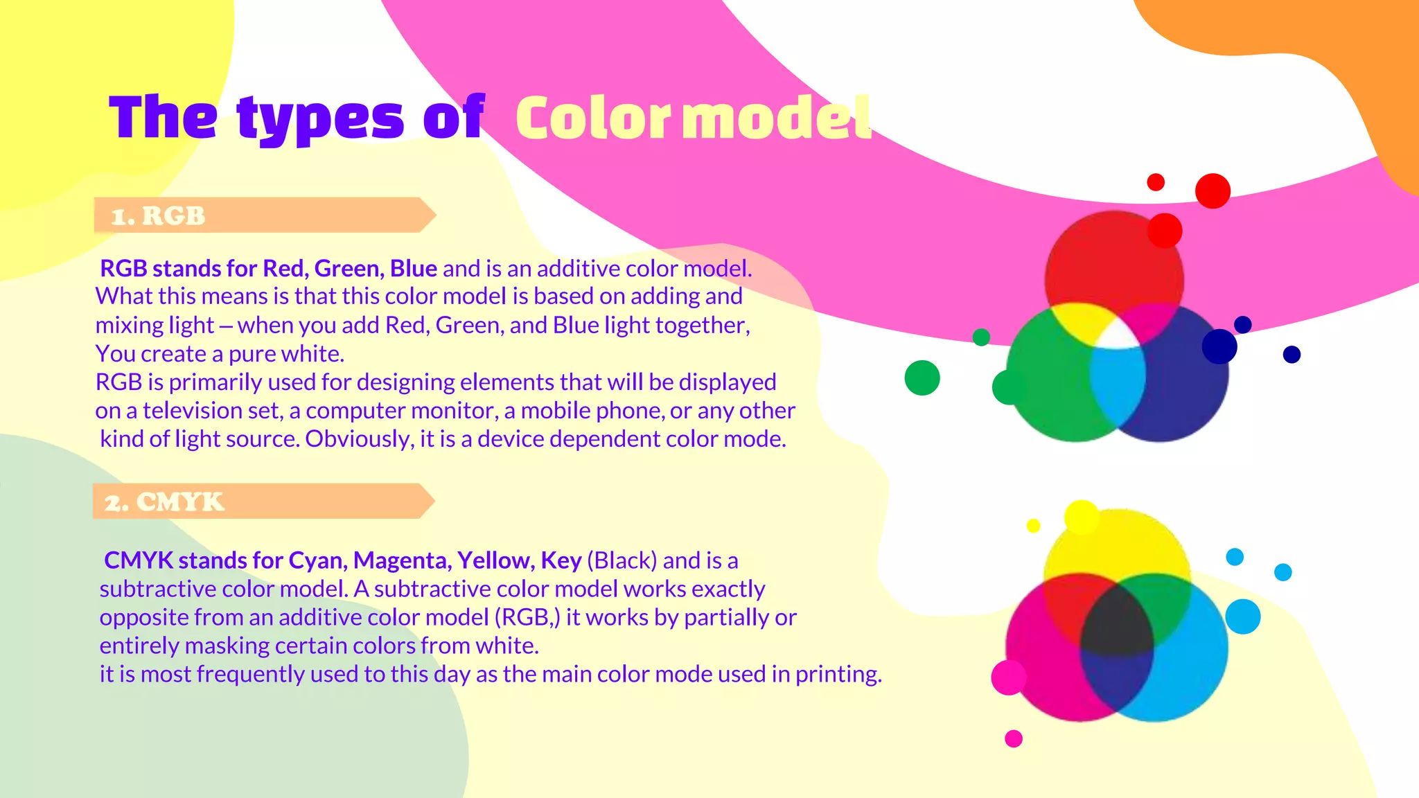 RGB stands for Red, Green, Blue and is an additive color model.
What this means is that this color model is based on adding and
mixing light – when you add Red, Green, and Blue light together,
You create a pure white.
RGB is primarily used for designing elements that will be displayed
on a television set, a computer monitor, a mobile phone, or any other
kind of light source. Obviously, it is a device dependent color mode.
The types of Colormodel
CMYK stands for Cyan, Magenta, Yellow, Key (Black) and is a
subtractive color model. A subtractive color model works exactly
opposite from an additive color model (RGB,) it works by partially or
entirely masking certain colors from white.
it is most frequently used to this day as the main color mode used in printing.
1. RGB
2. CMYK
 