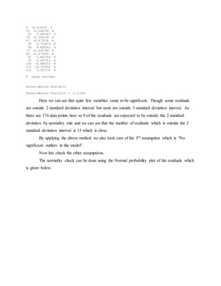 8 -0.414255 R
16 -0.542294 R
21 0.625467 R
29 -0.555239 R
47 -0.477636 R
49 0.716874 R
58 0.820652 R
73 -0.692789 R
80 -0.677400 R
87 0.891054 R
95 0.625761 R
106 -0.468253 R
110 -0.703592 R
115 0.357270 R
R Large residual
Durbin-Watson Statistic
Durbin-Watson Statistic = 2.11398
Here we can see that quite few variables came to be significant. Though some residuals
are outside 2 standard deviation interval but none are outside 3 standard deviation interval. As
there are 174 data points here so 9 of the residuals are expected to be outside the 2 standard
deviation by normality rule and we can see that the number of residuals which is outside the 2
standard deviation interval is 15 which is close.
By applying the above method we also took care of the 5th assumption which is “No
significant outliers in the model”.
Now lets check the other assumptions.
The normality check can be done using the Normal probability plot of the residuals which
is given below.
 