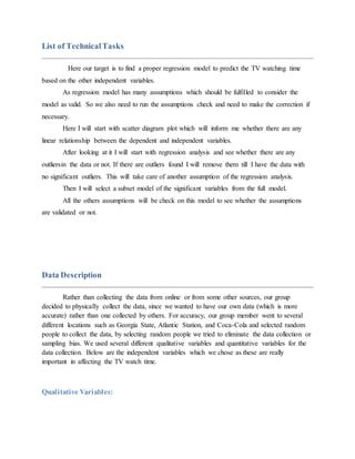 List of TechnicalTasks
Here our target is to find a proper regression model to predict the TV watching time
based on the other independent variables.
As regression model has many assumptions which should be fulfilled to consider the
model as valid. So we also need to run the assumptions check and need to make the correction if
necessary.
Here I will start with scatter diagram plot which will inform me whether there are any
linear relationship between the dependent and independent variables.
After looking at it I will start with regression analysis and see whether there are any
outliersin the data or not. If there are outliers found I will remove them till I have the data with
no significant outliers. This will take care of another assumption of the regression analysis.
Then I will select a subset model of the significant variables from the full model.
All the others assumptions will be check on this model to see whether the assumptions
are validated or not.
Data Description
Rather than collecting the data from online or from some other sources, our group
decided to physically collect the data, since we wanted to have our own data (which is more
accurate) rather than one collected by others. For accuracy, our group member went to several
different locations such as Georgia State, Atlantic Station, and Coca-Cola and selected random
people to collect the data, by selecting random people we tried to eliminate the data collection or
sampling bias. We used several different qualitative variables and quantitative variables for the
data collection. Below are the independent variables which we chose as these are really
important in affecting the TV watch time.
Qualitative Variables:
 