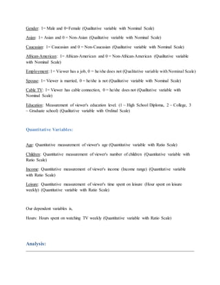 Gender: 1= Male and 0=Female (Qualitative variable with Nominal Scale)
Asian: 1= Asian and 0 = Non-Asian (Qualitative variable with Nominal Scale)
Caucasian: 1= Caucasian and 0 = Non-Caucasian (Qualitative variable with Nominal Scale)
African-American: 1= African-American and 0 = Non-African-American (Qualitative variable
with Nominal Scale)
Employment: 1= Viewer has a job, 0 = he/she does not (Qualitative variable with Nominal Scale)
Spouse: 1= Viewer is married, 0 = he/she is not (Qualitative variable with Nominal Scale)
Cable TV: 1= Viewer has cable connection, 0 = he/she does not (Qualitative variable with
Nominal Scale)
Education: Measurement of viewer's education level. (1 ~ High School Diploma, 2 ~ College, 3
~ Graduate school) (Qualitative variable with Ordinal Scale)
Quantitative Variables:
Age: Quantitative measurement of viewer's age (Quantitative variable with Ratio Scale)
Children: Quantitative measurement of viewer's number of children (Quantitative variable with
Ratio Scale)
Income: Quantitative measurement of viewer's income (Income range) (Quantitative variable
with Ratio Scale)
Leisure: Quantitative measurement of viewer's time spent on leisure (Hour spent on leisure
weekly) (Quantitative variable with Ratio Scale)
Our dependent variables is,
Hours: Hours spent on watching TV weekly (Quantitative variable with Ratio Scale)
Analysis:
 