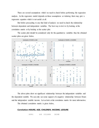 There are several assumptions which we need to check before performing the regression
analysis. As the regression model depends on these assumptions so violating them may give a
regression equation which is not useful at all.
But before proceeding to any that kind of analysis we need to check the relationship
between dependent and independent variables. The best way to do it is by looking at the
correlation matrix or by looking at the scatter plot.
The scatter plot should be considered only for the quantitative variables thus the obtained
scatter plots are given below.
The above plots show no significant relationship between the independent variables and
the dependent variable. We can only see some support of a negative relationship between Hours
and the independent variable income. Let us look at the correlation matrix for more information.
The obtained correlation matrix is given below,
Correlation: HOURS, AGE, CHILDREN, INCOME, LEISURE
HOURS AGE CHILDREN INCOME
5550454035302520
10
8
6
4
2
0
AGE
HOURS
Scatterplot of HOURS vs AGE
3.02.52.01.51.00.50.0
10
8
6
4
2
0
CHILDREN
HOURS
Scatterplot of HOURS vs CHILDREN
8000070000600005000040000300002000010000
10
8
6
4
2
0
INCOME
HOURS
Scatterplot of HOURS vs INCOME
9876543210
10
8
6
4
2
0
LEISURE
HOURS
Scatterplot of HOURS vs LEISURE
 