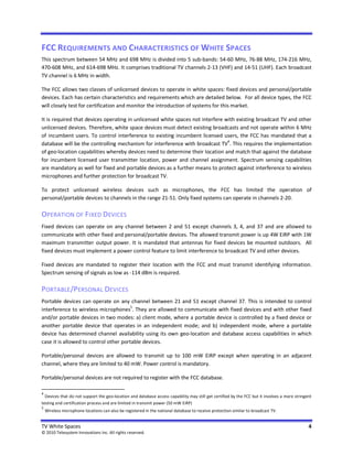 FCC REQUIREMENTS AND CHARACTERISTICS OF WHITE SPACES
This spectrum between 54 MHz and 698 MHz is divided into 5 sub-bands: 54-60 MHz, 76-88 MHz, 174-216 MHz,
470-608 MHz, and 614-698 MHz. It comprises traditional TV channels 2-13 (VHF) and 14-51 (UHF). Each broadcast
TV channel is 6 MHz in width.

The FCC allows two classes of unlicensed devices to operate in white spaces: fixed devices and personal/portable
devices. Each has certain characteristics and requirements which are detailed below. For all device types, the FCC
will closely test for certification and monitor the introduction of systems for this market.

It is required that devices operating in unlicensed white spaces not interfere with existing broadcast TV and other
unlicensed devices. Therefore, white space devices must detect existing broadcasts and not operate within 6 MHz
of incumbent users. To control interference to existing incumbent licensed users, the FCC has mandated that a
database will be the controlling mechanism for interference with broadcast TV4. This requires the implementation
of geo-location capabilities whereby devices need to determine their location and match that against the database
for incumbent licensed user transmitter location, power and channel assignment. Spectrum sensing capabilities
are mandatory as well for fixed and portable devices as a further means to protect against interference to wireless
microphones and further protection for broadcast TV.

To protect unlicensed wireless devices such as microphones, the FCC has limited the operation of
personal/portable devices to channels in the range 21-51. Only fixed systems can operate in channels 2-20.

OPERATION OF FIXED DEVICES
Fixed devices can operate on any channel between 2 and 51 except channels 3, 4, and 37 and are allowed to
communicate with other fixed and personal/portable devices. The allowed transmit power is up 4W EiRP with 1W
maximum transmitter output power. It is mandated that antennas for fixed devices be mounted outdoors. All
fixed devices must implement a power control feature to limit interference to broadcast TV and other devices.

Fixed devices are mandated to register their location with the FCC and must transmit identifying information.
Spectrum sensing of signals as low as -114 dBm is required.

PORTABLE/PERSONAL DEVICES
Portable devices can operate on any channel between 21 and 51 except channel 37. This is intended to control
interference to wireless microphones5. They are allowed to communicate with fixed devices and with other fixed
and/or portable devices in two modes: a) client mode, where a portable device is controlled by a fixed device or
another portable device that operates in an independent mode; and b) independent mode, where a portable
device has determined channel availability using its own geo-location and database access capabilities in which
case it is allowed to control other portable devices.

Portable/personal devices are allowed to transmit up to 100 mW EiRP except when operating in an adjacent
channel, where they are limited to 40 mW. Power control is mandatory.

Portable/personal devices are not required to register with the FCC database.

4
  Devices that do not support the geo-location and database access capability may still get certified by the FCC but it involves a more stringent
testing and certification process and are limited in transmit power (50 mW EiRP)
5
    Wireless microphone locations can also be registered in the national database to receive protection similar to broadcast TV.


TV White Spaces                                                                                                                                4
© 2010 Telesystem Innovations Inc. All rights reserved.
 