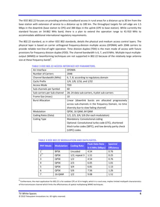 The IEEE 802.22 focuses on providing wireless broadband access in rural areas for a distance up to 30 km from the
base station with extension of service to a distance up to 100 km. The throughput targets for cell edge are 1.5
Mbps in the downlink (base station to CPE) and 384 kbps in the uplink (CPE to base station). While currently the
standard focuses on 54-862 MHz band, there is a plan to extend the operation range to 41-910 MHz to
accommodate additional international regulatory requirements.

The 802.22 standard, as in other IEEE 802 standards, details the physical and medium access control layers. The
physical layer is based on carrier orthogonal frequency-division multiple access (OFDMA) with 2048 carriers to
provide reliable non-line-of-sight operation. Time division duplex (TDD) is the main mode of access with future
provisions for frequency division duplex (FDD). The channel bandwidth is 6, 7, and 8 MHz. Multiple-input multiple-
output (MIMO) or beamforming techniques are not supported in 802.22 because of the relatively large antenna
                              6
size at these frequency bands .

               TABLE 3 IEEE 802.22 ACCESS INTERFACE KEY PARAMETERS.
                Air Interface                OFDMA
                Number of Carriers           2048
                Channel Bandwidth (MHz)      6, 7, 8; according to regulatory domain
                Cyclic Prefix                1/4, 1/8, 1/16, and 1/32
                Access Mode                  TDD
                Sub-channels per Symbol      60
                Sub-carriers per Sub-channel 28; 24 data sub-carriers, 4 pilot sub-carriers
                Frame Size (msec)            10
                Burst Allocation             Linear (downlink bursts are allocated progressively
                                             across sub-channels in the frequency Domain, no time
                                             diversity due to slow fading channel)
                Modulation                   QPSK, 16 QAM, 64 QAM
                Coding Rates (Data)          1/2, 2/3, 3/4, 5/6 (for each modulation)
                Coding Type                  Mandatory: Convolutional coding
                                             Optional: Convolutional turbo code (CTC), shortened
                                             block turbo codes (SBTC), and low density parity check
                                             (LDPC) codes


                       TABLE 4 IEEE 802.22 MODULATION AND DATA RATES.
                                                               Peak Data Rate                             Spectral
                        PHY Mode Modulation Coding Rate
                                                               in 6 MHz (Mbps)                            Efficiency
                         *
                        1             BPSK       Uncoded       4.54                                       0.76
                        2**           QPSK       1/2; repeat 3 1.51                                       0.25
                        3             QPSK       1/2           4.54                                       0.76
                        4             QPSK       2/3           6.05                                       1.01
                        5             QPSK       3/4           6.81                                       1.13
                        6             QPSK       5/6           7.56                                       1.26
                        7             16-QAM     1/2           9.08                                       1.51

6
  Furthermore, the main application for 802.22 is for outdoor CPE at 10 m height, which in a rural area, implies limited multipath characteristics
of the transmission channel which limits the effectiveness of spatial multiplexing MIMO techniques.



TV White Spaces                                                                                                                                 6
© 2010 Telesystem Innovations Inc. All rights reserved.
 