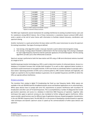 8              16-QAM           2/3              12.10   2.02
                            9              16-QAM           3/4              13.61   2.27
                            10             16-QAM           5/6              15.13   2.52
                            11             64-QAM           1/2              13.61   2.27
                            12             64-QAM           2/3              18.15   3.03
                            13             64-QAM           3/4              20.42   3.40
                            14             64-QAM           5/6              22.69   3.78
                       *
                           Applies to CDMA ranging and bandwidth requests.
                       **
                            Applies to coexistence beacon protocol.

The MAC layer implements several mechanisms for avoiding interference to existing incumbent license users and
for coexistence among 802.22 devices. One of these mechanisms is coexistence beacon protocol (CBP) which
sends a packet at the end of some frames with information to facilitate network discovery, coordination and
spectrum sharing.

Another mechanism is a quiet period where the base station and CPEs cease transmission to sense the spectrum
for existing transmitters. Two types of sensing are defined:

     1- Fast sensing: a fast algorithm (under 1 msec per channel) is used to detect electromagnetic energy.
     2- Fine sensing: if energy above threshold is determined in the fast sensing stage, fine sensing is employed
        for each single frequency channel to look for particular signatures of transmitted signals. The fine sensing
        algorithms can take up to a few milliseconds to execute.

Spectrum sensing is performed at both the base station and CPE using a 0 dBi omni-directional antenna mounted
at a height of 10 m.

Satellite-based geo-location technology (e.g. GPS) is used to determine location of unlicensed devices. Access to a
database of incumbent licensees that includes both broadcast TV as well as other registered device locations is
searched to avoid transmission on occupied channels. A CPE must locate its coordinates before it associates with a
base station. Operating parameters of CPEs such as antenna patterns, EiRP, location (latitude and longitude), and
height are reported to the incumbent database to generate a list of available frequencies and EiRPs at which the
CPEs can operate without interference.


CONCLUSIONS
The transition from analog to digital TV broadcasting has freed up new frequency bands. White spaces are
available in the sub 700 MHz band for broadband wireless access and backhaul applications on an unlicensed basis.
White space devices have to comply with strict FCC requirements to prevent interference with incumbent TV
broadcasters and other users of TV band frequencies. This is accomplished by a number of safeguards that include
geo-location awareness and access to a database to determine WSD frequency of operation. Cognitive radio
techniques that apply to spectrum sensing are also mandated to further safeguard against interference. White
spaces provide a good business case for different type of applications because of good propagation characteristics
in the sub-700 MHz frequency band. The IEEE 802.22 is in the process of developing a standard based on cognitive
radio techniques and dynamic spectrum access to speed up the commercialization of white space devices and
spectrum.




TV White Spaces                                                                                                   7
© 2010 Telesystem Innovations Inc. All rights reserved.
 
