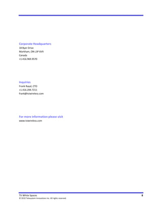 Corporate Headquarters
18 Byer Drive
Markham, ON L3P 6V9
Canada
+1.416.969.9570




Inquiries
Frank Rayal, CTO
+1.416.294.7211
frank@tsiwireless.com




For more information please visit
www.tsiwireless.com




TV White Spaces                                           8
© 2010 Telesystem Innovations Inc. All rights reserved.
 