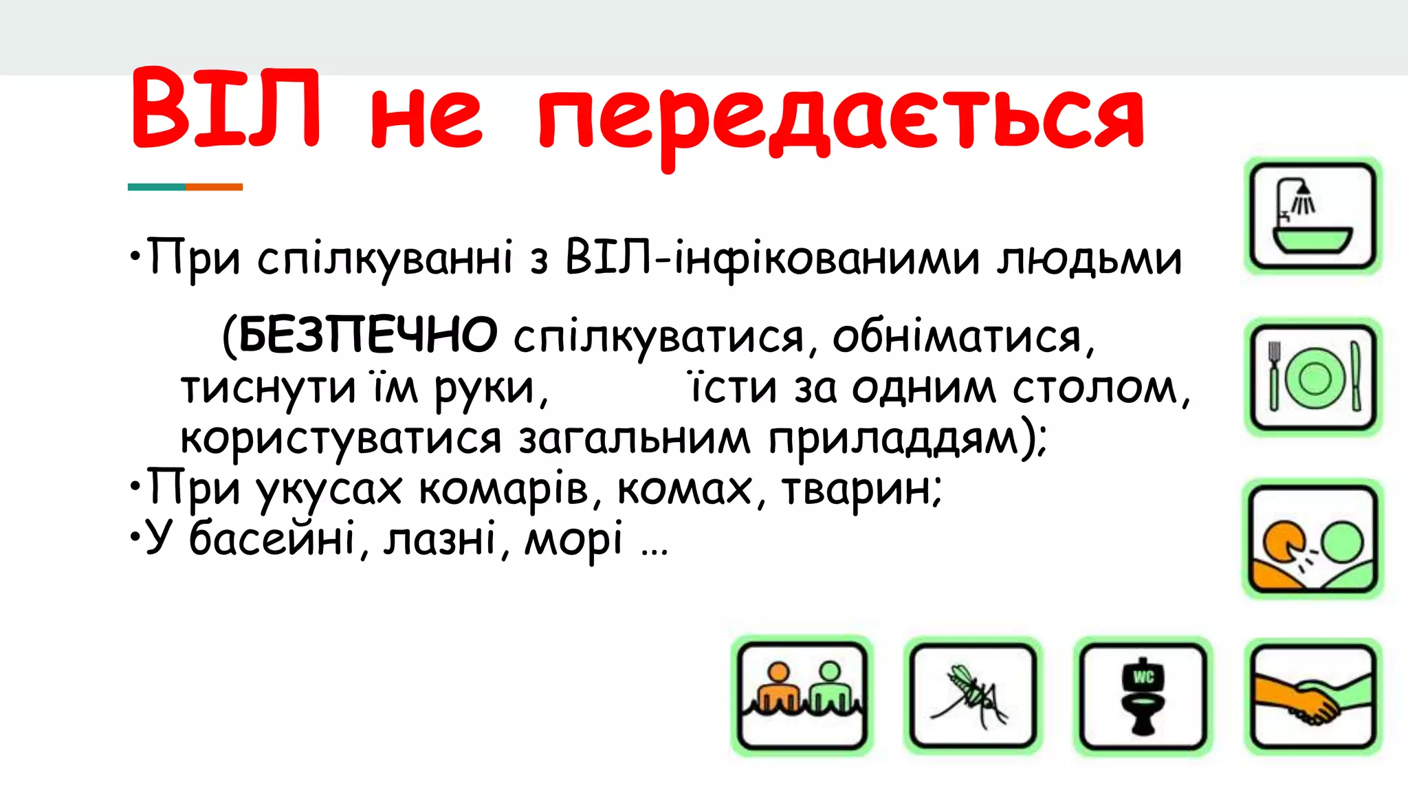 ВІЛ не передається
•При спілкуванні з ВІЛ-інфікованими людьми
(БЕЗПЕЧНО спілкуватися, обніматися,
тиснути їм руки, їсти за одним столом,
користуватися загальним приладдям);
•При укусах комарів, комах, тварин;
•У басейні, лазні, морі …
 