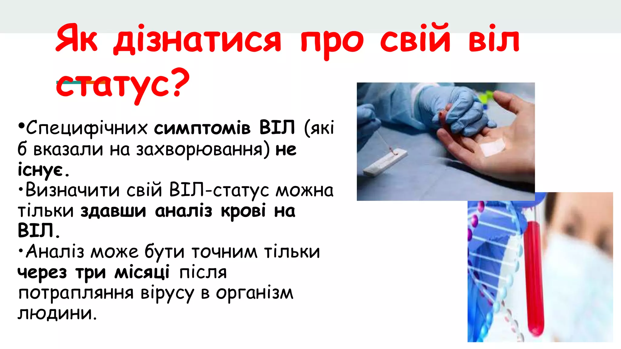 Як дізнатися про свій віл
статус?
•Специфічних симптомів ВІЛ (які
б вказали на захворювання) не
існує.
•Визначити свій ВІЛ-статус можна
тільки здавши аналіз крові на
ВІЛ.
•Аналіз може бути точним тільки
через три місяці після
потрапляння вірусу в організм
людини.
 