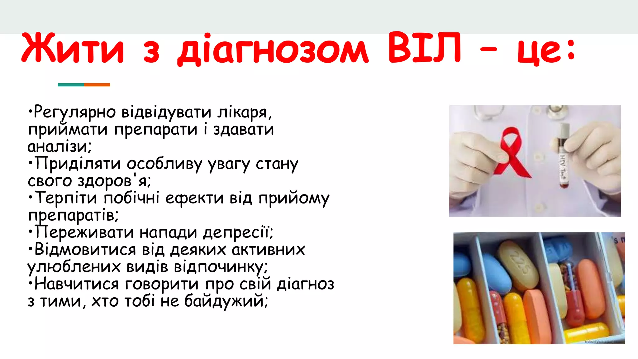 Жити з діагнозом ВІЛ – це:
•Регулярно відвідувати лікаря,
приймати препарати і здавати
аналізи;
•Приділяти особливу увагу стану
свого здоров'я;
•Терпіти побічні ефекти від прийому
препаратів;
•Переживати напади депресії;
•Відмовитися від деяких активних
улюблених видів відпочинку;
•Навчитися говорити про свій діагноз
з тими, хто тобі не байдужий;
 