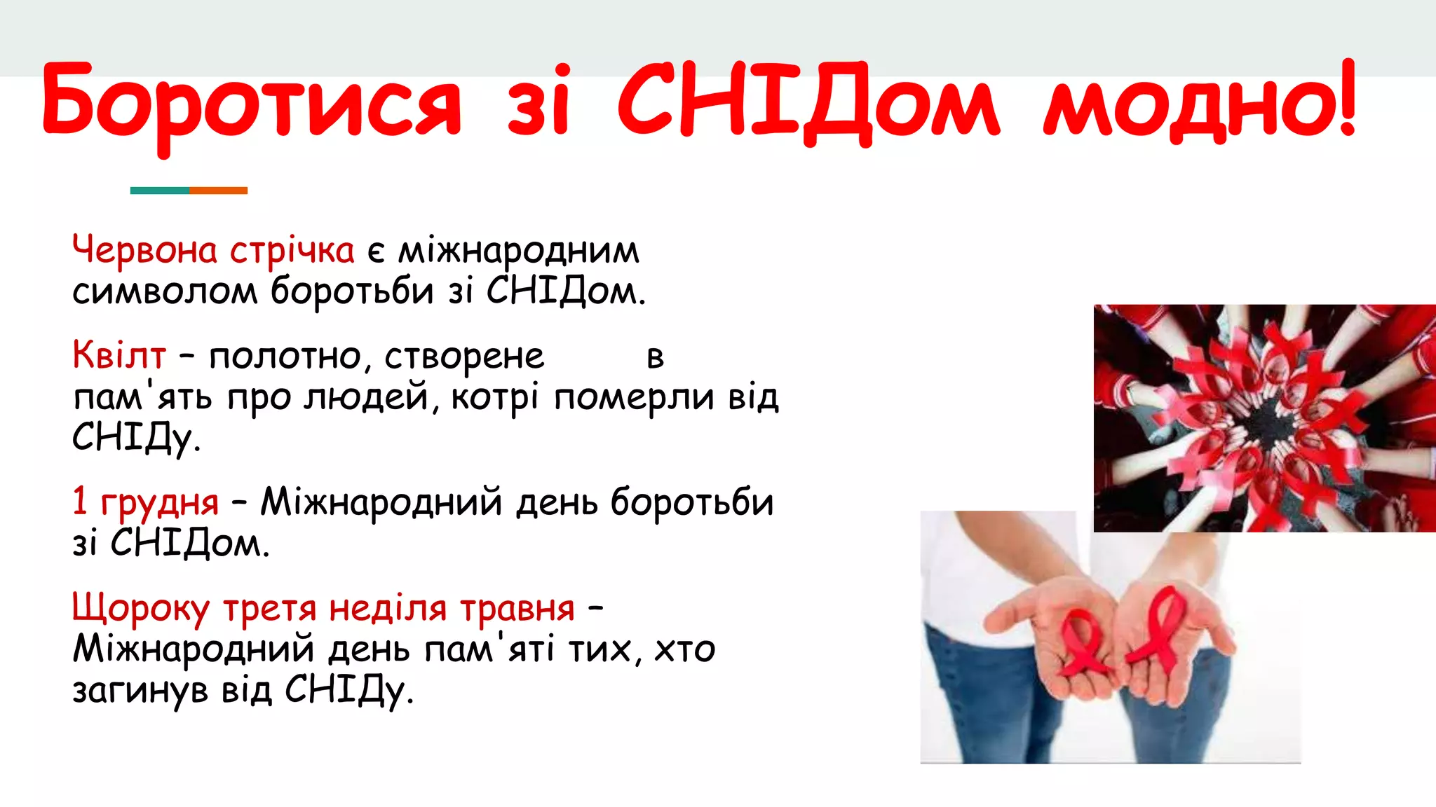 Боротися зі СНІДом модно!
Червона стрічка є міжнародним
символом боротьби зі СНІДом.
Квілт – полотно, створене в
пам'ять про людей, котрі померли від
СНІДу.
1 грудня – Міжнародний день боротьби
зі СНІДом.
Щороку третя неділя травня –
Міжнародний день пам'яті тих, хто
загинув від СНІДу.
 
