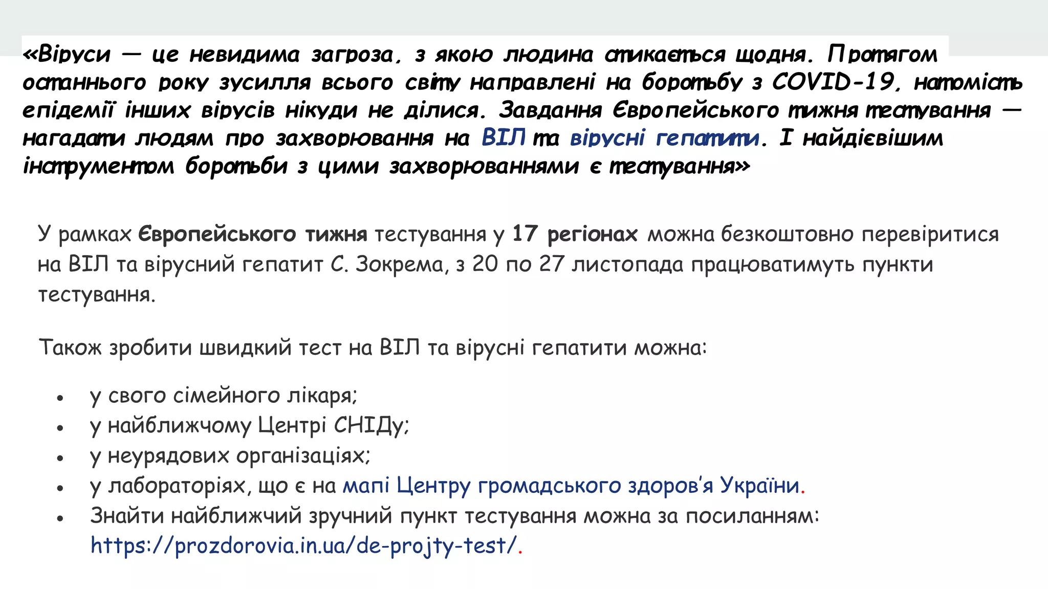 «Віруси — це невидима загроза, з якою людина ст икаєт ься щодня. Прот ягом
ост аннього року зусилля всього світ у направлені на борот ьбу з COVID-19, нат оміст ь
епідемії інших вірусів нікуди не ділися. Завдання Європейського т ижня т ест ування —
нагадат и людям про захворювання на ВІЛ т а вірусні гепат ит и. І найдієвішим
інст румент ом борот ьби з цими захворюваннями є т ест ування»
У рамках Європейського тижня тестування у 17 регіонах можна безкоштовно перевіритися
на ВІЛ та вірусний гепатит С. Зокрема, з 20 по 27 листопада працюватимуть пункти
тестування.
Також зробити швидкий тест на ВІЛ та вірусні гепатити можна:
● у свого сімейного лікаря;
● у найближчому Центрі СНІДу;
● у неурядових організаціях;
● у лабораторіях, що є на мапі Центру громадського здоров’я України.
● Знайти найближчий зручний пункт тестування можна за посиланням:
https://prozdorovia.in.ua/de-projty-test/.
 