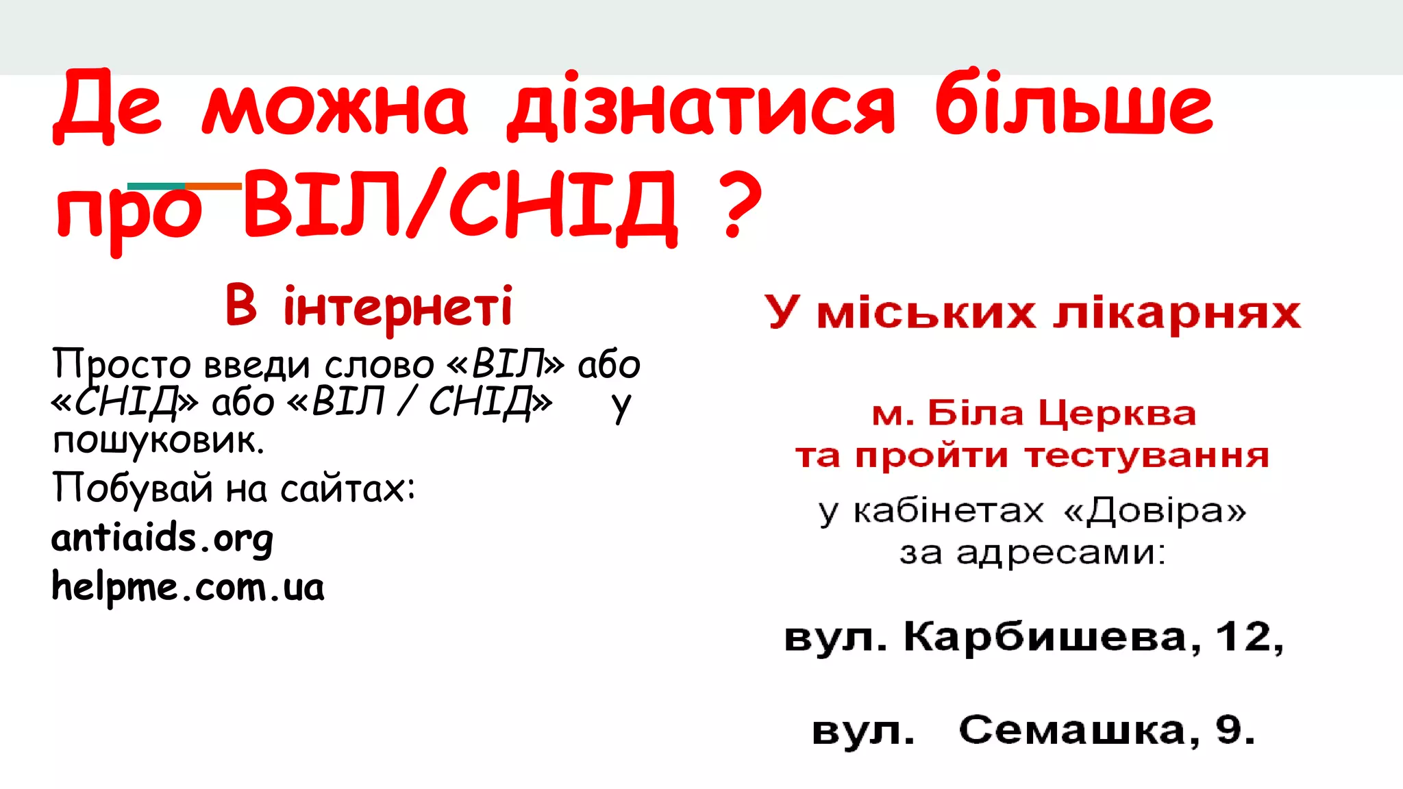 Де можна дізнатися більше
про ВІЛ/СНІД ?
В інтернеті
Просто введи слово «ВІЛ» або
«СНІД» або «ВІЛ / СНІД» у
пошуковик.
Побувай на сайтах:
antiaids.org
helpme.com.ua
 