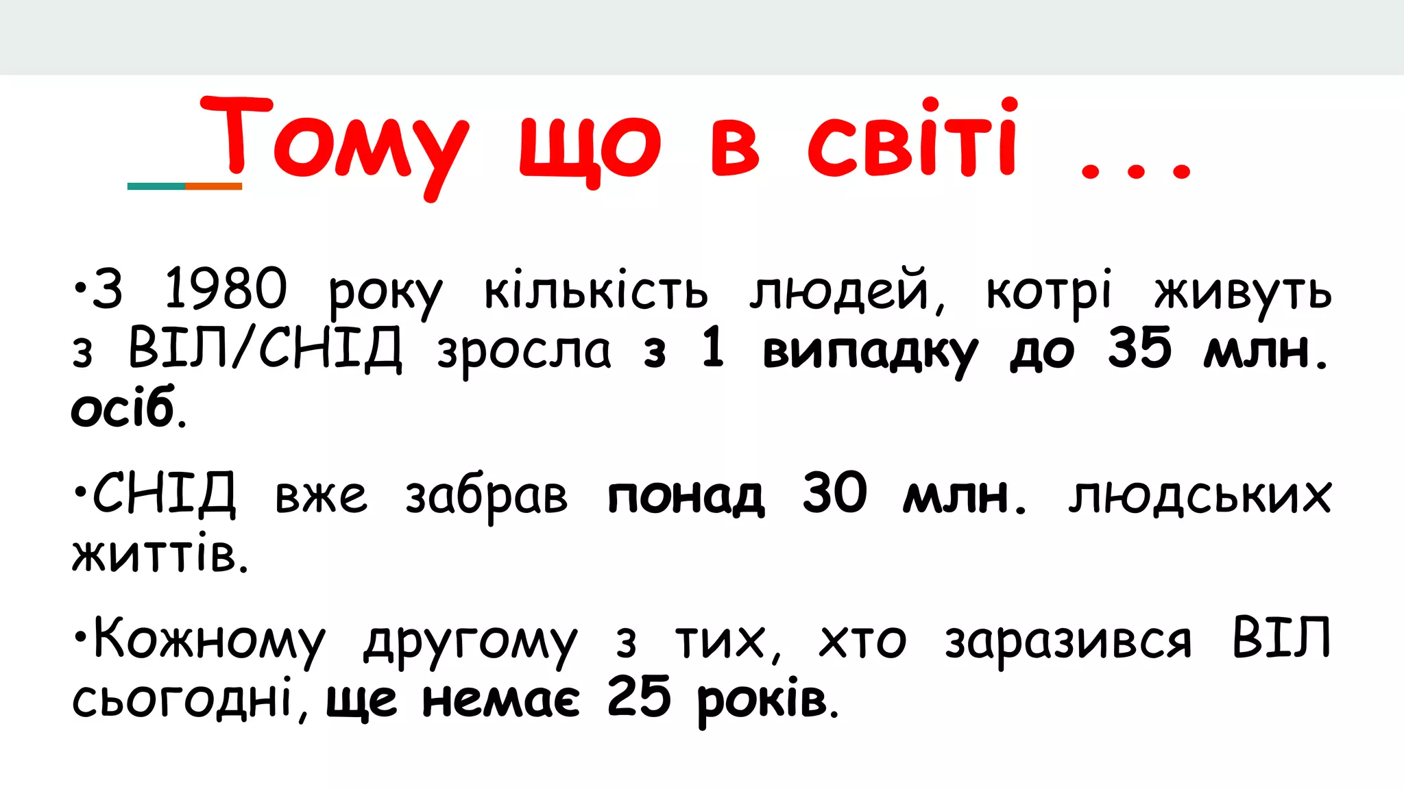 Тому що в світі ...
•З 1980 року кількість людей, котрі живуть
з ВІЛ/СНІД зросла з 1 випадку до 35 млн.
осіб.
•СНІД вже забрав понад 30 млн. людських
життів.
•Кожному другому з тих, хто заразився ВІЛ
сьогодні, ще немає 25 років.
 