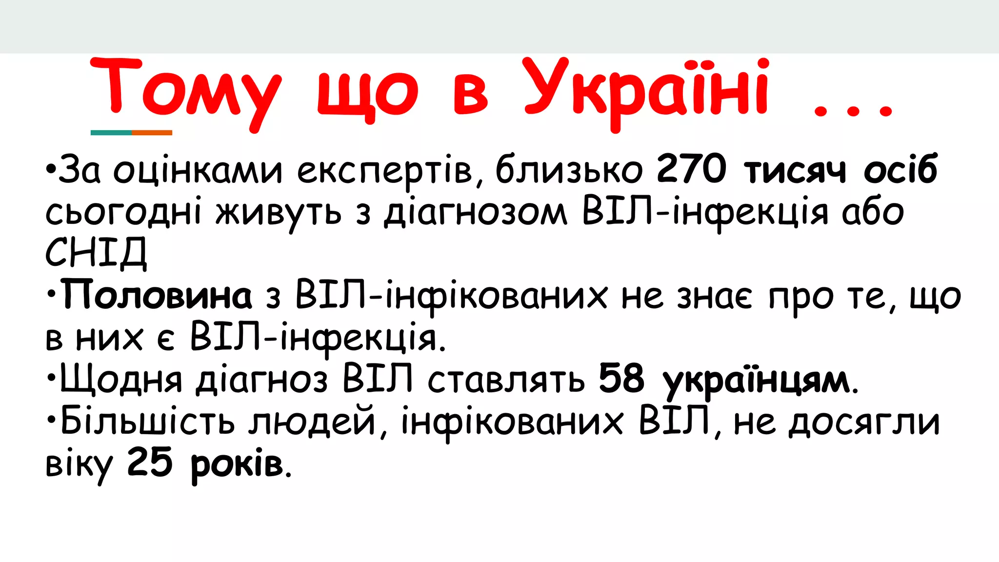 Тому що в Україні ...
•За оцінками експертів, близько 270 тисяч осіб
сьогодні живуть з діагнозом ВІЛ-інфекція або
СНІД
•Половина з ВІЛ-інфікованих не знає про те, що
в них є ВІЛ-інфекція.
•Щодня діагноз ВІЛ ставлять 58 українцям.
•Більшість людей, інфікованих ВІЛ, не досягли
віку 25 років.
 