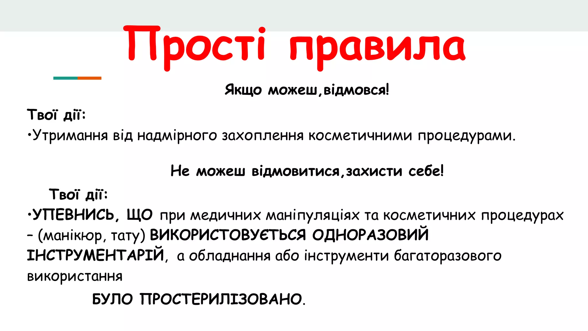 Прості правила
Якщо можеш,відмовся!
Твої дії:
•Утримання від надмірного захоплення косметичними процедурами.
Не можеш відмовитися,захисти себе!
Твої дії:
•УПЕВНИСЬ, ЩО при медичних маніпуляціях та косметичних процедурах
– (манікюр, тату) ВИКОРИСТОВУЄТЬСЯ ОДНОРАЗОВИЙ
ІНСТРУМЕНТАРІЙ, а обладнання або інструменти багаторазового
використання
БУЛО ПРОСТЕРИЛІЗОВАНО.
 