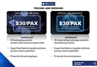 PRICING AND BOOKING
PRICING AND
BOOKING
10
VIRTUAL ESCAPE ROOM VIRTUAL AMAZINGRACE
$30/PAX $30/PAX
Inclusiveof:
• 8 Challenging puzzles
aimed to test communication skills
• Expert facilitators to guide and draw
out your team’s potential
• Prizes for the winning team
Inclusiveof:
• 10 Invigorating challenges aimed to
test teamwork skills
• Expert facilitators to guide and draw
out your team’s potential
• Prizes for the winning team
Min: 10 Pax in One Session
Max: 200 Pax in One Session
Min: 10 Pax in One Session
Max: 140 Pax in One Session
 