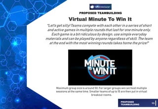 PROPOSED TEAMBUILDING
PROPOSED
TEAMBUILDING
13
Virtual Minute To Win It
"Let's get silly! Teams compete with each other in a series of short
and active games in multiple rounds that last for one minute only.
Each game is a bit ridiculous by design, use simple everyday
materials and can be played by anyone regardless of skill. The team
at the end with the most winningrounds takes home the prize!"
Maximum group size is around 50. For larger groups we can host multiple
sessions at the same time. Smaller teams of up to 10 are then put in virtual
breakout rooms.
 