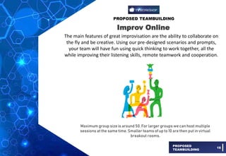 PROPOSED TEAMBUILDING
PROPOSED
TEAMBUILDING
16
Improv Online
The main features of great improvisation are the ability to collaborate on
the fly and be creative. Using our pre-designed scenarios and prompts,
your team will have fun using quick thinking to work together, all the
while improving their listening skills, remote teamwork and cooperation.
Maximum group size is around 50. For larger groups we can host multiple
sessions at the same time. Smaller teams of up to 10 are then put in virtual
breakout rooms.
 