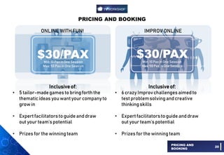 PRICING AND BOOKING
PRICING AND
BOOKING
20
Inclusiveof:
• 5 tailor-madegamesto bring forth the
thematicideas you want your companyto
grow in
• Expert facilitatorsto guide and draw
out your team’spotential
• Prizes for the winningteam
Inclusiveof:
• 6 crazy Improvchallengesaimed to
test problemsolvingand creative
thinkingskills
• Expert facilitatorsto guide and draw
out your team’spotential
• Prizes for the winningteam
IMPROV ONLINE
$30/PAX
Min: 10 Pax in One Session
Max: 50 Pax in One Session
ONLINE WITH FUN!
$30/PAX
Min: 10 Pax in One Session
Max: 50 Pax in One Session
 