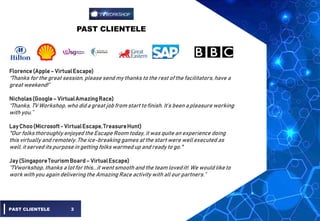 PAST CLIENTELE
PAST CLIENTELE 3
Florence(Apple– VirtualEscape)
“Thanks forthe great session, please send my thanks to the rest of the facilitators, have a
great weekend!”
Nicholas(Google– VirtualAmazingRace)
“Thanks, TV Workshop, who did a great job from start to finish. It’s been a pleasure working
with you.”
Lay Choo(Microsoft- VirtualEscape,TreasureHunt)
"Our folksthoroughly enjoyed the Escape Room today, it was quite an experience doing
this virtually and remotely. The ice-breaking games at the start were well executed as
well, it served its purpose in getting folks warmed up and ready to go."
Jay (SingaporeTourismBoard– VirtualEscape)
“TVworkshop, thanks a lotfor this...it went smooth and the team loved it!. We would liketo
work with you again delivering the Amazing Race activity with allour partners.”
 