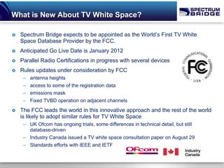 What is New About TV White Space?

   Spectrum Bridge expects to be appointed as the World’s First TV White
    Space Database Provider by the FCC.
   Anticipated Go Live Date is January 2012
   Parallel Radio Certifications in progress with several devices
   Rules updates under consideration by FCC
     – antenna heights
     – access to some of the registration data
     – emissions mask
     – Fixed TVBD operation on adjacent channels
   The FCC leads the world in this innovative approach and the rest of the world
    is likely to adopt similar rules for TV White Space
     – UK Ofcom has ongoing trials, some differences in technical detail, but still
       database-driven
     – Industry Canada issued a TV white space consultation paper on August 29
     – Standards efforts with IEEE and IETF
 