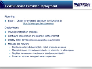 TVWS Service Provider Deployment


Planning:
   Step 1: Check for available spectrum in your area at
                 http://showmywhitespace.com
Deployment:
   Physical installation of radios
   Configure base station and connect to the internet
   Deploy client devices (device registration is automatic)
   Manage the network
     – Configure preferred channel list – not all channels are equal
     – Maintain internet connection required – no internet = no white space
     – Neighbor awareness – coexistence, interference mitigation
     – Enhanced services to support network operation
 