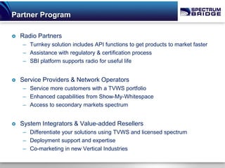 Partner Program

   Radio Partners
    – Turnkey solution includes API functions to get products to market faster
    – Assistance with regulatory & certification process
    – SBI platform supports radio for useful life


   Service Providers & Network Operators
    – Service more customers with a TVWS portfolio
    – Enhanced capabilities from Show-My-Whitespace
    – Access to secondary markets spectrum


   System Integrators & Value-added Resellers
    – Differentiate your solutions using TVWS and licensed spectrum
    – Deployment support and expertise
    – Co-marketing in new Vertical Industries
 