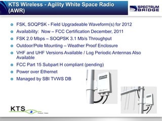 KTS Wireless - Agility White Space Radio
(AWR)

   FSK, SOQPSK - Field Upgradeable Waveform(s) for 2012
   Availability: Now – FCC Certification December, 2011
   FSK 2.0 Mbps – SOQPSK 3.1 Mb/s Throughput
   Outdoor/Pole Mounting – Weather Proof Enclosure
   VHF and UHF Versions Available / Log Periodic Antennas Also
    Available
   FCC Part 15 Subpart H compliant (pending)
   Power over Ethernet
   Managed by SBI TVWS DB
 