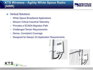 KTS Wireless - Agility White Space Radio
(AWR)

    Vertical Solutions
        White Space Broadband Applications
        Mission Critical Industrial Telemetry
        Provides a SCADA Migration Path
        Challenged Terrain Requirements
        Dense, Consistent Coverage
        Designed for Always On Application Requirements
 