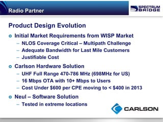 Radio Partner

Product Design Evolution
   Initial Market Requirements from WISP Market
    – NLOS Coverage Critical – Multipath Challenge
    – Adequate Bandwidth for Last Mile Customers
    – Justifiable Cost
   Carlson Hardware Solution
    – UHF Full Range 470-786 MHz (698MHz for US)
    – 16 Mbps OTA with 10+ Mbps to Users
    – Cost Under $600 per CPE moving to < $400 in 2013
   Neul – Software Solution
    – Tested in extreme locations
 