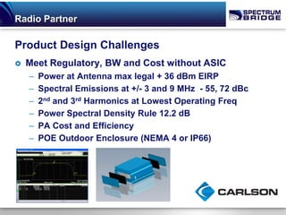 Radio Partner

Product Design Challenges
   Meet Regulatory, BW and Cost without ASIC
    –   Power at Antenna max legal + 36 dBm EIRP
    –   Spectral Emissions at +/- 3 and 9 MHz - 55, 72 dBc
    –   2nd and 3rd Harmonics at Lowest Operating Freq
    –   Power Spectral Density Rule 12.2 dB
    –   PA Cost and Efficiency
    –   POE Outdoor Enclosure (NEMA 4 or IP66)
 
