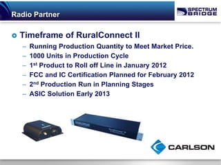 Radio Partner

   Timeframe of RuralConnect II
    –   Running Production Quantity to Meet Market Price.
    –   1000 Units in Production Cycle
    –   1st Product to Roll off Line in January 2012
    –   FCC and IC Certification Planned for February 2012
    –   2nd Production Run in Planning Stages
    –   ASIC Solution Early 2013
 
