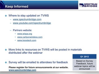 Keep Informed

   Where to stay updated on TVWS
     – www.spectrumbridge.com
     – www.youtube.com/spectrumbridge

     – Partners website:
         • www.wispa.org
         • www.carlsonwireless.com
         • www.koostech.com



   More links to resources on TVWS will be posted in materials
    distributed after the webinar
                                                                     Q1 2012
                                                                Based on Survey
   Survey will be emailed to attendees for feedback            Feedback, future
                                                               webinar topics will be
    Please register for future announcements at our website.
                                                                   announced
    www.spectrumbridge.com
 