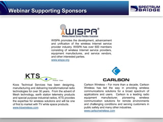 Webinar Supporting Sponsors




                                 WISPA promotes the development, advancement
                                 and unification of the wireless Internet service
                                 provider industry. WISPA has over 600 members
                                 consisting of wireless Internet service providers,
                                 equipment manufactures, and service vendors,
                                 and other interested parties.
                                 www.wispa.org




 Koos Technical Services has been designing,                Carlson Wireless - For more than a decade, Carlson
 manufacturing and delivering transformational radio        Wireless has led the way in providing wireless
 technologies for over 30 years. From the advent of         communications solutions for a broad spectrum of
 Mesh technology, earth station telemetry products          applications and users. Carlson is a leading radio
 and special purpose industrial radios, KTS provides        equipment      manufacturer,   pioneering   wireless
 the expertise for wireless solutions and will be one       communication solutions for remote environments
 of first to market with TV white space products.           and challenging conditions and serving customers in
 www.ktswireless.com                                        public safety and many other industries.
                                                            www.carlsonwireless.com
 
