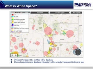 What is White Space?




      Wireless Devices will be certified with a database
      Channel acquisition and database interaction will be virtually transparent to the end user
 