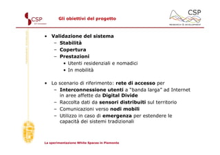 Gli obiettivi del progetto



• Validazione del sistema
   – Stabilità
   – Copertura
   – Prestazioni
       • Utenti residenziali e nomadici
       • In mobilità

• Lo scenario di riferimento: rete di accesso per
   – Interconnessione utenti a “banda larga” ad Internet
     in aree affette da Digital Divide
   – Raccolta dati da sensori distribuiti sul territorio
   – Comunicazioni verso nodi mobili
   – Utilizzo in caso di emergenza per estendere le
     capacità dei sistemi tradizionali



La sperimentazione White Spaces in Piemonte
 