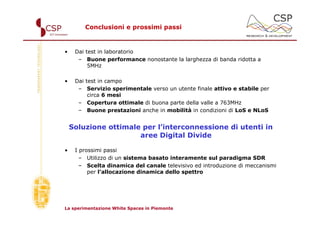 Conclusioni e prossimi passi



•    Dai test in laboratorio
      – Buone performance nonostante la larghezza di banda ridotta a
          5MHz

•    Dai test in campo
      – Servizio sperimentale verso un utente finale attivo e stabile per
          circa 6 mesi
      – Copertura ottimale di buona parte della valle a 763MHz
      – Buone prestazioni anche in mobilità in condizioni di LoS e NLoS


    Soluzione ottimale per l’interconnessione di utenti in
                      aree Digital Divide

•    I prossimi passi
       – Utilizzo di un sistema basato interamente sul paradigma SDR
       – Scelta dinamica del canale televisivo ed introduzione di meccanismi
          per l’allocazione dinamica dello spettro




La sperimentazione White Spaces in Piemonte
 