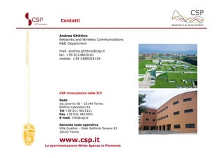 Contatti


        Andrea Ghittino
        Networks and Wireless Communications
        R&D Department

        mail: andrea.ghittino@csp.it
        tel: +39 0114815101
        mobile: +39 3486024129




        CSP innovazione nelle ICT

        Sede
        via Livorno 60 - 10144 Torino
        Edificio Laboratori A1
        Tel +39 011 4815111
        Fax +39 011 4815001
        E-mail: info@csp.it

        Seconda sede operativa
        Villa Gualino - Viale Settimio Severo 63
        10133 Torino


        www.csp.it
La sperimentazione White Spaces in Piemonte
 