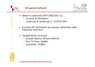 Gli apparati utilizzati



• Basati su protocollo WiFI (IEEE 802.11)
   – Funzioni di AP/Station
   – Larghezza di banda pari a 5/10/20 MHz

• Frontend RF ottimizzato per operare nell’ambito delle
  frequenze televisive

• Caratteristiche principali
   – Chipset Atheros Atheros AR5414
   – Max TX Power 28dBm
   – Sensibilità -92dBm




La sperimentazione White Spaces in Piemonte
 