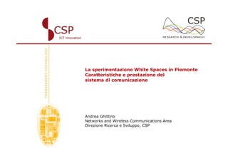 La sperimentazione White Spaces in Piemonte
Caratteristiche e prestazione del
sistema di comunicazione




Andrea Ghittino
Networks and Wireless Communications Area
Direzione Ricerca e Sviluppo, CSP
 