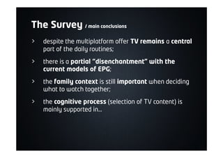 > despite the multiplatform offer TV remains a central
part of the daily routines;
> there is a partial "disenchantment" with the
current models of EPG;
> the family context is still important when deciding
what to watch together;
> the cognitive process (selection of TV content) is
mainly supported in…
The Survey / main conclusions
 
