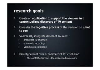 research goals
> Create an application to support the viewers in a
contextualized discovery of TV content
> Consider the cognitive process of the decision on what
to see
> Seamlessly integrate different sources:
> broadcast TV channels
> automatic recordings
> VoD movies catalogue
> Prototype built over a commercial IPTV solution
Microsoft Mediaroom – Presentation Framework
 