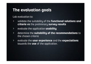 The evaluation goals
Lab evaluation to:
> validate the suitability of the functional solutions and
criteria vs the preliminary survey results
> evaluate the application usability
> determine the suitability of the recommendations to
the chosen criteria
> evaluate the user experience and the expectations
towards the use of the application.
 