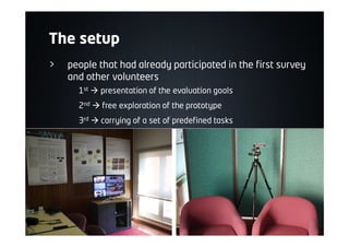 The setup
> people that had already participated in the first survey
and other volunteers
1st à presentation of the evaluation goals
2nd à free exploration of the prototype
3rd à carrying of a set of predefined tasks
 