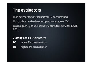 The evaluators
High percentage of timeshifted TV consumption
Using other media devices apart from regular TV
Low frequency of use of the TV providers services (DVR,
Vod,…)
2 groups of 10 users each:
LC lower TV consumption
HC higher TV consumption
 